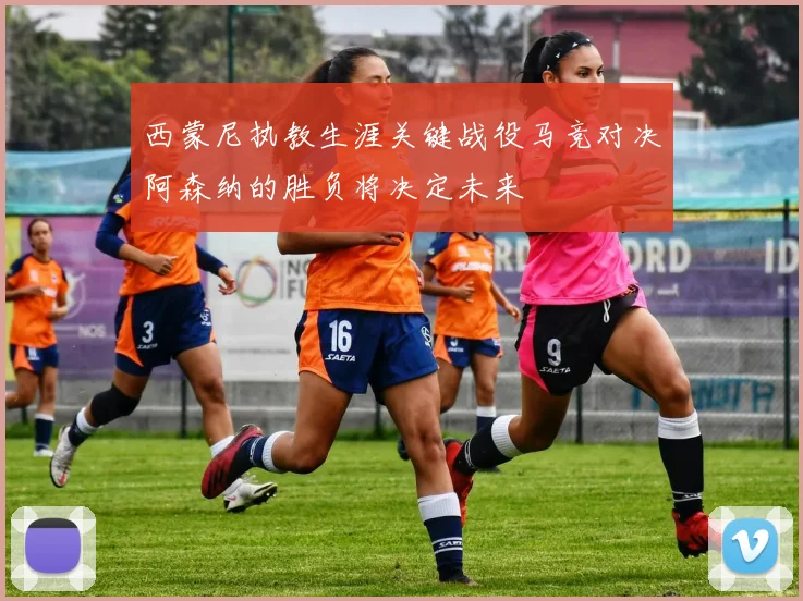 西蒙尼执教生涯关键战役马竞对决阿森纳的胜负将决定未来