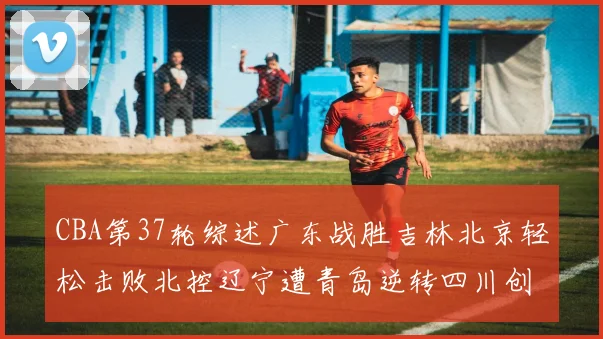 CBA第37轮综述广东战胜吉林北京轻松击败北控辽宁遭青岛逆转四川创下37连败纪录