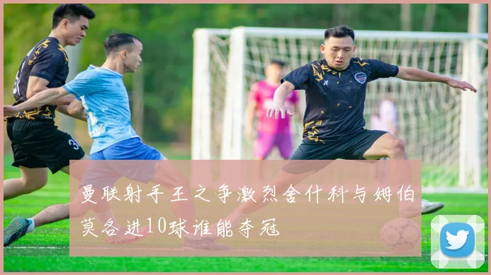 曼联射手王之争激烈舍什科与姆伯莫各进10球谁能夺冠