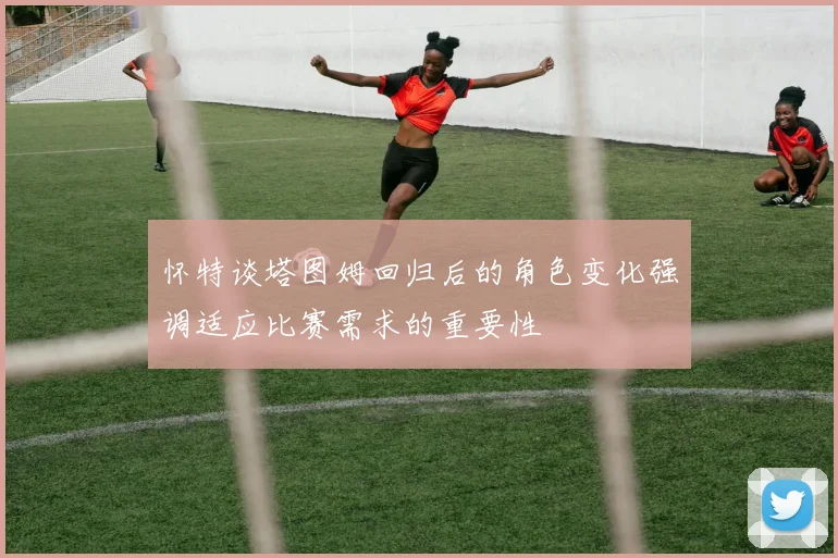 怀特谈塔图姆回归后的角色变化强调适应比赛需求的重要性