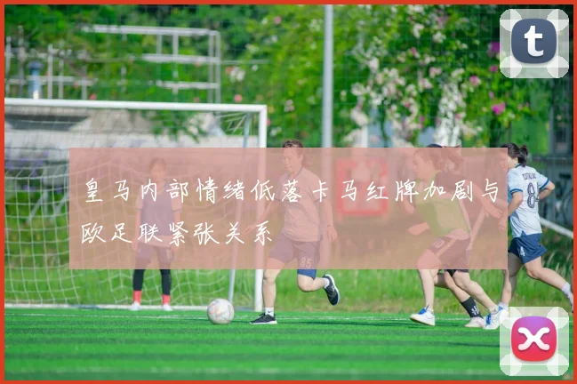 皇马内部情绪低落卡马红牌加剧与欧足联紧张关系