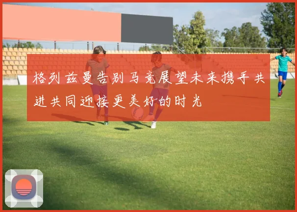 格列兹曼告别马竞展望未来携手共进共同迎接更美好的时光