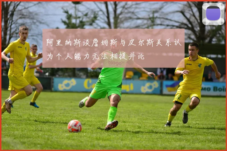 阿里纳斯谈詹姆斯与皮尔斯关系认为个人能力无法相提并论