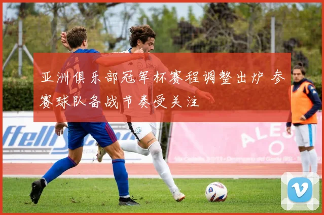 亚洲俱乐部冠军杯赛程调整出炉 参赛球队备战节奏受关注