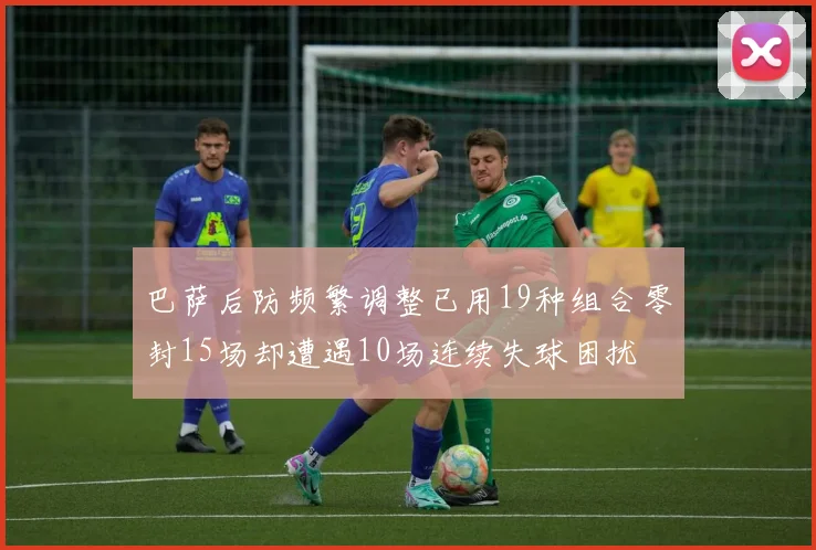 巴萨后防频繁调整已用19种组合零封15场却遭遇10场连续失球困扰