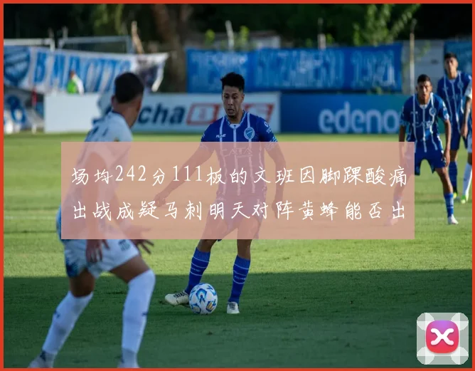 场均242分111板的文班因脚踝酸痛出战成疑马刺明天对阵黄蜂能否出战引关注