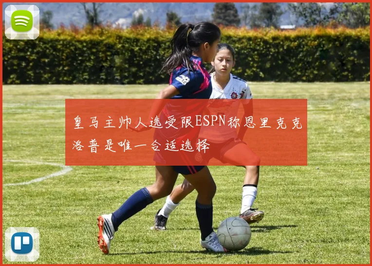 皇马主帅人选受限ESPN称恩里克克洛普是唯一合适选择