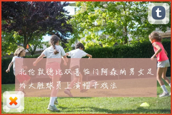 北伦敦德比双喜临门阿森纳男女足均大胜球员上演帽子戏法