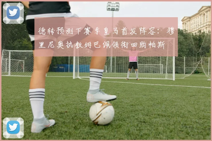 德转预测下赛季皇马首发阵容：穆里尼奥执教姆巴佩领衔回购帕斯