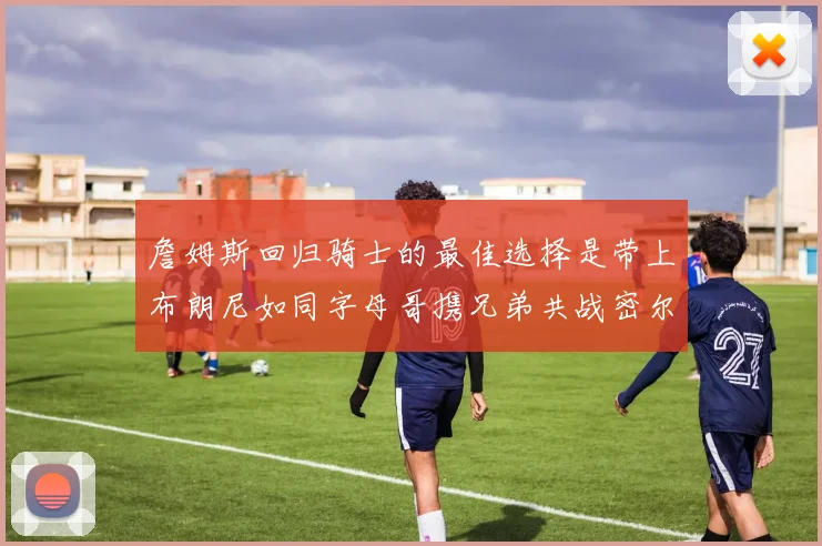 詹姆斯回归骑士的最佳选择是带上布朗尼如同字母哥携兄弟共战密尔沃基