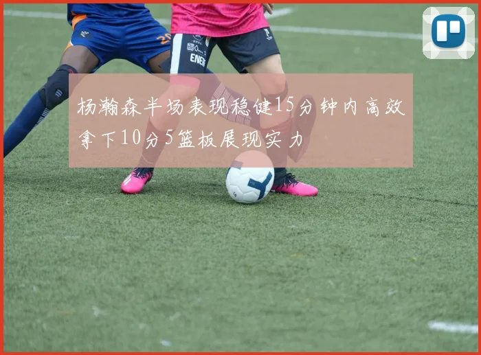 杨瀚森半场表现稳健15分钟内高效拿下10分5篮板展现实力