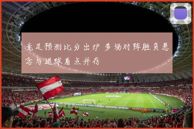 竞足预测比分出炉 多场对阵胜负悬念与进球看点并存